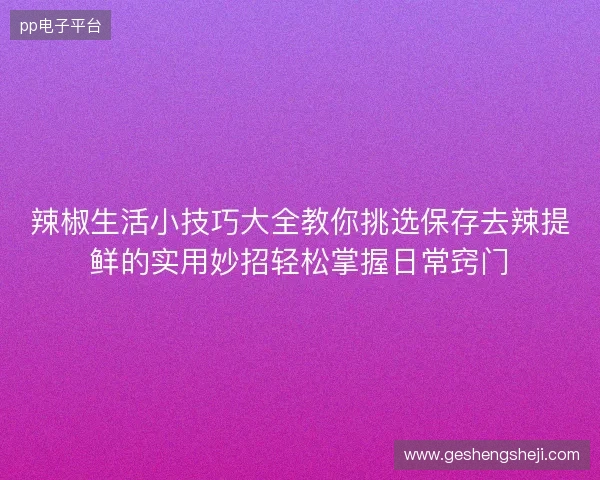 辣椒生活小技巧大全教你挑选保存去辣提鲜的实用妙招轻松掌握日常窍门